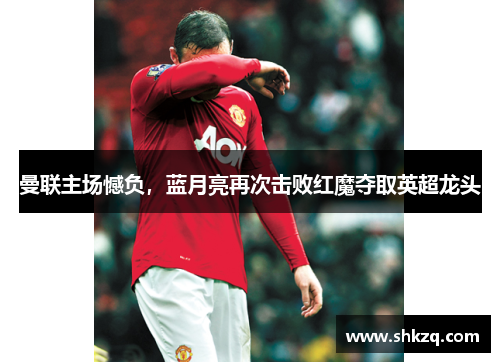曼联主场憾负，蓝月亮再次击败红魔夺取英超龙头