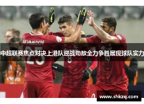 中超联赛焦点对决上港队迎战劲敌全力争胜展现球队实力