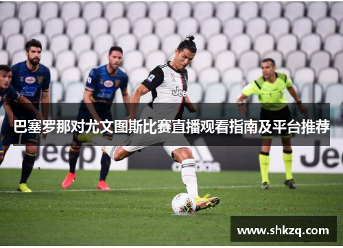 巴塞罗那对尤文图斯比赛直播观看指南及平台推荐