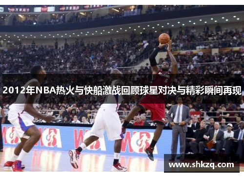 2012年NBA热火与快船激战回顾球星对决与精彩瞬间再现