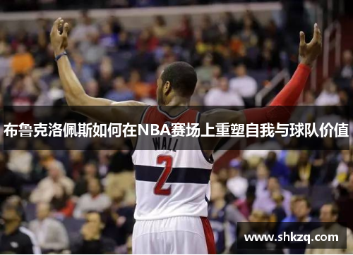 布鲁克洛佩斯如何在NBA赛场上重塑自我与球队价值